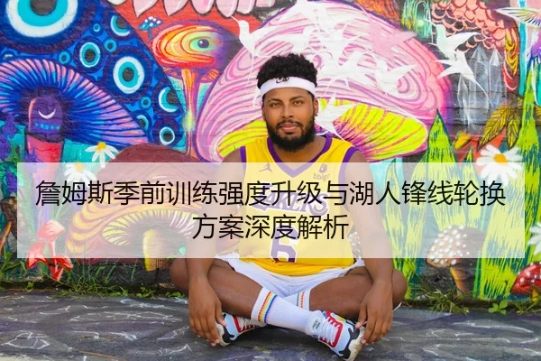 詹姆斯季前训练强度升级与湖人锋线轮换方案深度解析